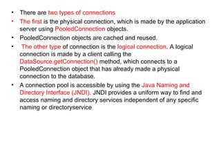 • There are two types of connections
• The first is the physical connection, which is made by the application
server using PooledConnection objects.
• PooledConnection objects are cached and reused.
• The other type of connection is the logical connection. A logical
connection is made by a client calling the
DataSource.getConnection() method, which connects to a
PooledConnection object that has already made a physical
connection to the database.
• A connection pool is accessible by using the Java Naming and
Directory Interface (JNDI). JNDI provides a uniform way to find and
access naming and directory services independent of any specific
naming or directoryservice
 