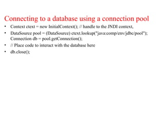 Connecting to a database using a connection pool
• Context ctext = new InitialContext(); // handle to the JNDI context,
• DataSource pool = (DataSource) ctext.lookup("java:comp/env/jdbc/pool");
Connection db = pool.getConnection();
• // Place code to interact with the database here
• db.close();
 