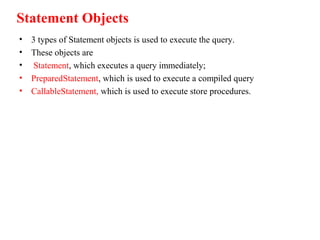 Statement Objects
• 3 types of Statement objects is used to execute the query.
• These objects are
• Statement, which executes a query immediately;
• PreparedStatement, which is used to execute a compiled query
• CallableStatement, which is used to execute store procedures.
 