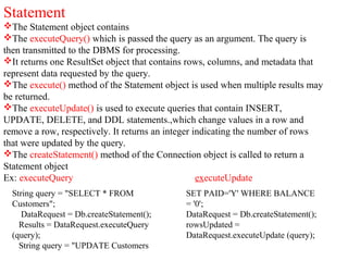 Statement
The Statement object contains
The executeQuery() which is passed the query as an argument. The query is
then transmitted to the DBMS for processing.
It returns one ResultSet object that contains rows, columns, and metadata that
represent data requested by the query.
The execute() method of the Statement object is used when multiple results may
be returned.
The executeUpdate() is used to execute queries that contain INSERT,
UPDATE, DELETE, and DDL statements.,which change values in a row and
remove a row, respectively. It returns an integer indicating the number of rows
that were updated by the query.
The createStatement() method of the Connection object is called to return a
Statement object
Ex: executeQuery executeUpdate
String query = "SELECT * FROM
Customers";
DataRequest = Db.createStatement();
Results = DataRequest.executeQuery
(query);
String query = "UPDATE Customers
SET PAID='Y' WHERE BALANCE
= '0';
DataRequest = Db.createStatement();
rowsUpdated =
DataRequest.executeUpdate (query);
 