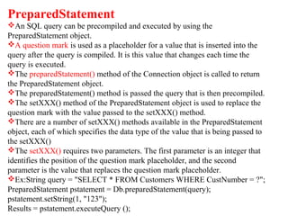 PreparedStatement
An SQL query can be precompiled and executed by using the
PreparedStatement object.
A question mark is used as a placeholder for a value that is inserted into the
query after the query is compiled. It is this value that changes each time the
query is executed.
The preparedStatement() method of the Connection object is called to return
the PreparedStatement object.
The preparedStatement() method is passed the query that is then precompiled.
The setXXX() method of the PreparedStatement object is used to replace the
question mark with the value passed to the setXXX() method.
There are a number of setXXX() methods available in the PreparedStatement
object, each of which specifies the data type of the value that is being passed to
the setXXX()
The setXXX() requires two parameters. The first parameter is an integer that
identifies the position of the question mark placeholder, and the second
parameter is the value that replaces the question mark placeholder.
Ex:String query = "SELECT * FROM Customers WHERE CustNumber = ?";
PreparedStatement pstatement = Db.preparedStatement(query);
pstatement.setString(1, "123");
Results = pstatement.executeQuery ();
 