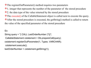 The registerOutParameter() method requires two parameters
1. integer that represents the number of the parameter of the stored procedure
2. the data type of the value returned by the stored procedure
The execute() of the CallableStatement object is called next to execute the query.
After the stored procedure is executed, the getString() method is called to return
the value of the specified parameter of the stored procedure
Ex:
String query = "{ CALL LastOrderNumber (?)}";
CallableStatement cstatement = Db.prepareCall(query);
cstatement.registerOutParameter(1, Types. VARCHAR);
cstatement.execute();
lastOrderNumber = cstatement.getString(1);
 