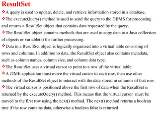 ResultSet
A query is used to update, delete, and retrieve information stored in a database.
The executeQuery() method is used to send the query to the DBMS for processing
and returns a ResultSet object that contains data requested by the query.
The ResultSet object contains methods that are used to copy data to a Java collection
of objects or variable(s) for further processing.
Data in a ResultSet object is logically organized into a virtual table consisting of
rows and columns. In addition to data, the ResultSet object also contains metadata,
such as column names, column size, and column data type.
The ResultSet uses a virtual cursor to point to a row of the virtual table.
A J2ME application must move the virtual cursor to each row, then use other
methods of the ResultSet object to interact with the data stored in columns of that row.
The virtual cursor is positioned above the first row of data when the ResultSet is
returned by the executeQuery() method. This means that the virtual cursor must be
moved to the first row using the next() method. The next() method returns a boolean
true if the row contains data, otherwise a boolean false is returned
 