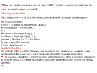 Once the virtual cursor points to a row, the getXXX() method is used to copy data from the
row to a collection, object, or variable.
Reading the ResultSet
Ex:String query = "SELECT FirstName,LastName FROM Customers"; DataRequest =
Db.createStatement();
Results = DataRequest.executeQuery (query);
boolean Records = Results.next();
do {
FirstName = Results.getString ( 1 ) ;
LastName = Results.getString ( 2 ) ;
printrow = FirstName + " " + LastName;
System.out.println(printrow);
} while (Results.next() );
Scrollable ResultSet
Six methods of the ResultSet object are used to position the virtual cursor, in addition to the
next() method .These are first(), last(), previous(), absolute(), relative(), and getRow().
The Statement object that is created using the createStatement() of the Connection object must
be set up to handle a scrollable ResultSet by passing the createStatement() method one of three
constants.
.
 