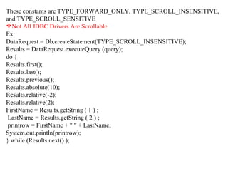 These constants are TYPE_FORWARD_ONLY, TYPE_SCROLL_INSENSITIVE,
and TYPE_SCROLL_SENSITIVE
Not All JDBC Drivers Are Scrollable
Ex:
DataRequest = Db.createStatement(TYPE_SCROLL_INSENSITIVE);
Results = DataRequest.executeQuery (query);
do {
Results.first();
Results.last();
Results.previous();
Results.absolute(10);
Results.relative(-2);
Results.relative(2);
FirstName = Results.getString ( 1 ) ;
LastName = Results.getString ( 2 ) ;
printrow = FirstName + " " + LastName;
System.out.println(printrow);
} while (Results.next() );
 