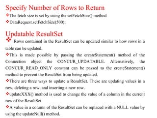 Specify Number of Rows to Return
The fetch size is set by using the setFetchSize() method
DataRequest.setFetchSize(500);
Updatable ResultSet
 Rows contained in the ResultSet can be updated similar to how rows in a
table can be updated.
This is made possible by passing the createStatement() method of the
Connection object the CONCUR_UPDATABLE. Alternatively, the
CONCUR_READ_ONLY constant can be passed to the createStatement()
method to prevent the ResultSet from being updated.
There are three ways to update a ResultSet. These are updating values in a
row, deleting a row, and inserting a new row.
updateXXX() method is used to change the value of a column in the current
row of the ResultSet.
A value in a column of the ResultSet can be replaced with a NULL value by
using the updateNull() method.
 