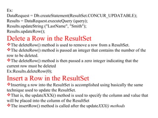 Ex:
DataRequest = Db.createStatement(ResultSet.CONCUR_UPDATABLE);
Results = DataRequest.executeQuery (query);
Results.updateString ("LastName", "Smith");
Results.updateRow();
Delete a Row in the ResultSet
The deleteRow() method is used to remove a row from a ResultSet.
The deleteRow() method is passed an integer that contains the number of the
row to be deleted.
The deleteRow() method is then passed a zero integer indicating that the
current row must be deleted
Ex:Results.deleteRow(0);
Insert a Row in the ResultSet
Inserting a row into the ResultSet is accomplished using basically the same
technique used to update the ResultSet.
That is, the updateXXX() method is used to specify the column and value that
will be placed into the column of the ResultSet
The insertRow() method is called after the updateXXX() methods
 