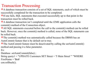 Transaction Processing
A database transaction consists of a set of SQL statements, each of which must be
successfully completed for the transaction to be completed.
If one fails, SQL statements that executed successfully up to that point in the
transaction must be rolled back.
A database transaction isn’t completed until the J2ME application calls the
commit() method of the Connection object.
All SQL statements executed before the call to the commit() method can be rolled
back. However, once the commit() method is called, none of the SQL statements can
be rolled back.
The commit() method was automatically called because the DBMS has an
AutoCommit feature that is by default set to true.
The AutoCommit feature must be deactivated by calling the setAutoCommit()
method and passing it a false parameter.
Ex:
Database .setAutoCommit(false) ;
String query1 = "UPDATE Customers SET Street = '5 Main Street' " "WHERE
FirstName = 'Bob'
con.rollback();
 