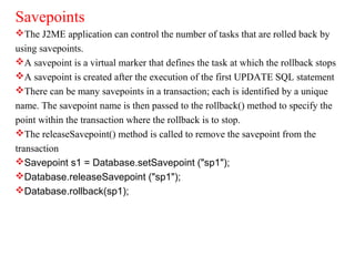 Savepoints
The J2ME application can control the number of tasks that are rolled back by
using savepoints.
A savepoint is a virtual marker that defines the task at which the rollback stops
A savepoint is created after the execution of the first UPDATE SQL statement
There can be many savepoints in a transaction; each is identified by a unique
name. The savepoint name is then passed to the rollback() method to specify the
point within the transaction where the rollback is to stop.
The releaseSavepoint() method is called to remove the savepoint from the
transaction
Savepoint s1 = Database.setSavepoint ("sp1");
Database.releaseSavepoint ("sp1");
Database.rollback(sp1);
 