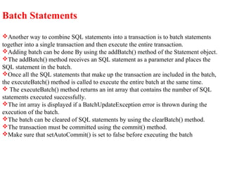 Batch Statements
Another way to combine SQL statements into a transaction is to batch statements
together into a single transaction and then execute the entire transaction.
Adding batch can be done By using the addBatch() method of the Statement object.
The addBatch() method receives an SQL statement as a parameter and places the
SQL statement in the batch.
Once all the SQL statements that make up the transaction are included in the batch,
the executeBatch() method is called to execute the entire batch at the same time.
 The executeBatch() method returns an int array that contains the number of SQL
statements executed successfully.
The int array is displayed if a BatchUpdateException error is thrown during the
execution of the batch.
The batch can be cleared of SQL statements by using the clearBatch() method.
The transaction must be committed using the commit() method.
Make sure that setAutoCommit() is set to false before executing the batch
 