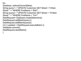 Ex:
Database .setAutoCommit(false)
String query1 = "UPDATE Customers SET Street = '5 Main
Street' " + "WHERE FirstName = 'Bob'";
String query2 = "UPDATE Customers SET Street = '10 Main
Street' " + "WHERE FirstName = 'Tim'";
DataRequest= Database.createStatement();
DataRequest.addBatch(query1);
DataRequest.addBatch(query2);
int [ ] updated = DataRequest.executeBatch ();
Database.commit();
DataRequest.clearBatch();
}
 