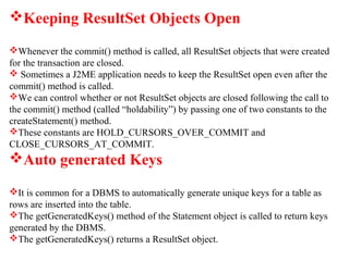 Keeping ResultSet Objects Open
Whenever the commit() method is called, all ResultSet objects that were created
for the transaction are closed.
 Sometimes a J2ME application needs to keep the ResultSet open even after the
commit() method is called.
We can control whether or not ResultSet objects are closed following the call to
the commit() method (called “holdability”) by passing one of two constants to the
createStatement() method.
These constants are HOLD_CURSORS_OVER_COMMIT and
CLOSE_CURSORS_AT_COMMIT.
Auto generated Keys
It is common for a DBMS to automatically generate unique keys for a table as
rows are inserted into the table.
The getGeneratedKeys() method of the Statement object is called to return keys
generated by the DBMS.
The getGeneratedKeys() returns a ResultSet object.
 