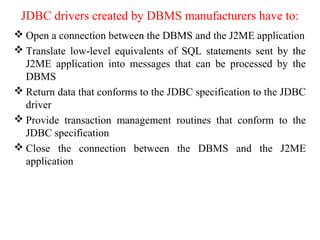 JDBC drivers created by DBMS manufacturers have to:
 Open a connection between the DBMS and the J2ME application
 Translate low-level equivalents of SQL statements sent by the
J2ME application into messages that can be processed by the
DBMS
 Return data that conforms to the JDBC specification to the JDBC
driver
 Provide transaction management routines that conform to the
JDBC specification
 Close the connection between the DBMS and the J2ME
application
 