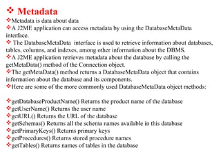  Metadata
Metadata is data about data
A J2ME application can access metadata by using the DatabaseMetaData
interface.
 The DatabaseMetaData interface is used to retrieve information about databases,
tables, columns, and indexes, among other information about the DBMS.
A J2ME application retrieves metadata about the database by calling the
getMetaData() method of the Connection object.
The getMetaData() method returns a DatabaseMetaData object that contains
information about the database and its components.
Here are some of the more commonly used DatabaseMetaData object methods:
getDatabaseProductName() Returns the product name of the database
getUserName() Returns the user name
getURL() Returns the URL of the database
getSchemas() Returns all the schema names available in this database
getPrimaryKeys() Returns primary keys
getProcedures() Returns stored procedure names
getTables() Returns names of tables in the database
 