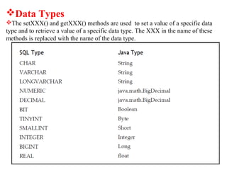 Data Types
The setXXX() and getXXX() methods are used to set a value of a specific data
type and to retrieve a value of a specific data type. The XXX in the name of these
methods is replaced with the name of the data type.
 