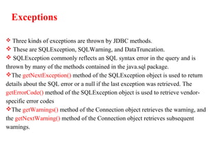 Exceptions
 Three kinds of exceptions are thrown by JDBC methods.
 These are SQLException, SQLWarning, and DataTruncation.
 SQLException commonly reflects an SQL syntax error in the query and is
thrown by many of the methods contained in the java.sql package.
The getNextException() method of the SQLException object is used to return
details about the SQL error or a null if the last exception was retrieved. The
getErrorCode() method of the SQLException object is used to retrieve vendor-
specific error codes
The getWarnings() method of the Connection object retrieves the warning, and
the getNextWarning() method of the Connection object retrieves subsequent
warnings.
 