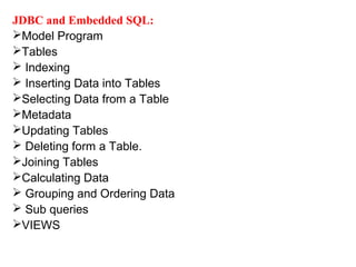 JDBC and Embedded SQL:
Model Program
Tables
 Indexing
 Inserting Data into Tables
Selecting Data from a Table
Metadata
Updating Tables
 Deleting form a Table.
Joining Tables
Calculating Data
 Grouping and Ordering Data
 Sub queries
VIEWS
 