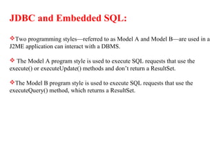 JDBC and Embedded SQL:
Two programming styles—referred to as Model A and Model B—are used in a
J2ME application can interact with a DBMS.
 The Model A program style is used to execute SQL requests that use the
execute() or executeUpdate() methods and don’t return a ResultSet.
The Model B program style is used to execute SQL requests that use the
executeQuery() method, which returns a ResultSet.
 