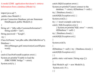 A model J2ME application that doesn’t retrieve
Information from a database (Model A)
import java.sql.*;
public class ModelA {
private Connection Database; private Statement
DataRequest; public ModelA ()
{
String url = "jdbc:odbc:CustomerInformation";
String userID = "jim";
String password = "keogh";
try {
Class.forName( "sun.jdbc.odbc.JdbcOdbcDriver");
Database =
DriverManager.getConnection(url,userID,pass
word);
}
catch (ClassNotFoundException error) {
System.err.println("Unable to load the
JDBC/ODBC bridge." + error);
System.exit(1); }
catch (SQLException error) {
System.err.println("Cannot connect to the
database. "+ error); if(Database != null) {
try { Database.close(); }
catch(SQLException er){} }
System.exit(2); }
try { // insert example code here }
catch ( SQLException error )
{ System.err.println("SQL error." + error);
if(Database != null) {
try { Database.close(); }
catch(SQLException er){}
}
System.exit(3);
}
if(Database != null) { try { Database.close(); }
catch(SQLException er){}
} }
public static void main ( String args [] )
{
final ModelA sql1 = new ModelA ();
System.exit ( 0 ) ;
} }
 