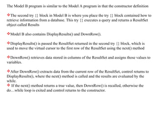 The Model B program is similar to the Model A program in that the constructor definition
The second try {} block in Model B is where you place the try {} block contained how to
retrieve information from a database. This try {} executes a query and returns a ResultSet
object called Results
Model B also contains DisplayResults() and DownRow().
DisplayResults() is passed the ResultSet returned in the second try {} block, which is
used to move the virtual cursor to the first row of the ResultSet using the next() method
DownRow() retrieves data stored in columns of the ResultSet and assigns those values to
variables.
After DownRow() extracts data from the current row of the ResultSet, control returns to
DisplayResults(), where the next() method is called and the results are evaluated by the
while.
 If the next() method returns a true value, then DownRow() is recalled, otherwise the
do…while loop is exited and control returns to the constructor.
 