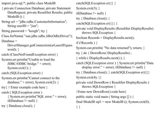 import java.sql.*; public class ModelB
{ private Connection Database; private Statement
DataRequest; private ResultSet Results; public
ModelB () {
String url = "jdbc:odbc:CustomerInformation";
String userID = "jim";
String password = "keogh"; try {
Class.forName( "sun.jdbc.odbc.JdbcOdbcDriver");
Database =
DriverManager.getConnection(url,userID,pass
word); }
catch (ClassNotFoundException error) {
System.err.println("Unable to load the
JDBC/ODBC bridge." + error);
System.exit(1); }
catch (SQLException error) {
System.err.println("Cannot connect to the
database." + error); System.exit(2); }
try{ // Enter example code here }
catch ( SQLException error )
{ System.err.println("SQL error." + error);
if(Database != null) {
try { Database.close(); }
catch(SQLException er){} }
System.exit(3); }
if(Database != null) {
try { Database.close(); }
catch(SQLException er){}} }
private void DisplayResults (ResultSet DisplayResults)
throws SQLException {
boolean Records = DisplayResults.next();
if (!Records ) {
System.out.println( "No data returned"); return; }
try { do { DownRow( DisplayResults) ;
} while ( DisplayResults.next() ); }
catch (SQLException error ) { System.err.println("Data
display error." + error); if(Database != null) {
try { Database.close(); } catch(SQLException er){}}
System.exit(4); }}
private void DownRow ( ResultSet DisplayResults )
throws SQLException {
//Enter new DownRow() code here}
public static void main ( String args [] ) {
final ModelB sql1 = new ModelB (); System.exit(0);
} }
 