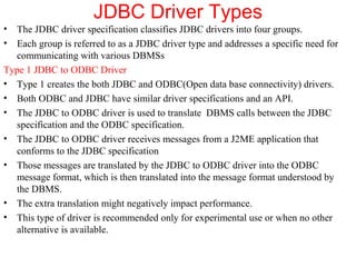 JDBC Driver Types
• The JDBC driver specification classifies JDBC drivers into four groups.
• Each group is referred to as a JDBC driver type and addresses a specific need for
communicating with various DBMSs
Type 1 JDBC to ODBC Driver
• Type 1 creates the both JDBC and ODBC(Open data base connectivity) drivers.
• Both ODBC and JDBC have similar driver specifications and an API.
• The JDBC to ODBC driver is used to translate DBMS calls between the JDBC
specification and the ODBC specification.
• The JDBC to ODBC driver receives messages from a J2ME application that
conforms to the JDBC specification
• Those messages are translated by the JDBC to ODBC driver into the ODBC
message format, which is then translated into the message format understood by
the DBMS.
• The extra translation might negatively impact performance.
• This type of driver is recommended only for experimental use or when no other
alternative is available.
 