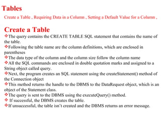 Tables
Create a Table , Requiring Data in a Column , Setting a Default Value for a Column ,
Create a Table
The query contains the CREATE TABLE SQL statement that contains the name of
the table.
Following the table name are the column definitions, which are enclosed in
parentheses
The data type of the column and the column size follow the column name
All the SQL commands are enclosed in double quotation marks and assigned to a
String object called query.
Next, the program creates an SQL statement using the createStatement() method of
the Connection object
This method returns the handle to the DBMS to the DataRequest object, which is an
object of the Statement class.
The query is sent to the DBMS using the executeQuery() method.
 If successful, the DBMS creates the table.
If unsuccessful, the table isn’t created and the DBMS returns an error message.
 