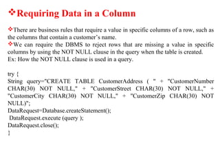 Requiring Data in a Column
There are business rules that require a value in specific columns of a row, such as
the columns that contain a customer’s name.
We can require the DBMS to reject rows that are missing a value in specific
columns by using the NOT NULL clause in the query when the table is created.
Ex: How the NOT NULL clause is used in a query.
try {
String query="CREATE TABLE CustomerAddress ( " + "CustomerNumber
CHAR(30) NOT NULL," + "CustomerStreet CHAR(30) NOT NULL," +
"CustomerCity CHAR(30) NOT NULL," + "CustomerZip CHAR(30) NOT
NULL)";
DataRequest=Database.createStatement();
DataRequest.execute (query );
DataRequest.close();
}
 