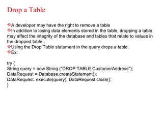 Drop a Table
A developer may have the right to remove a table
In addition to losing data elements stored in the table, dropping a table
may affect the integrity of the database and tables that relate to values in
the dropped table.
Using the Drop Table statement in the query drops a table.
Ex:
try {
String query = new String ("DROP TABLE CustomerAddress");
DataRequest = Database.createStatement();
DataRequest. execute(query); DataRequest.close();
}
 
