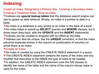 Indexing
Create an Index, Designating a Primary Key, Creating a Secondary Index ,
Creating a Clustered Index , Drop an Index
Indexes are special lookup tables that the database search engine can
use to speed up data retrieval. Simply, an index is a pointer to data in a
table.
An index in a database is very similar to an index in the back of a book.
An index helps to speed up SELECT queries and WHERE clauses, but it
slows down data input, with the UPDATE and the INSERT statements.
Indexes can be created or dropped with no effect on the data
Indexes can also be unique, like the UNIQUE constraint, in that the index
prevents duplicate entries in the column or combination of columns on
which there is an index.
Create an Index
An index is created by using the CREATE INDEX statement in a query
The CREATE INDEX statement contains the name of the index and any
modifier that describes to the DBMS the type of index to be created.
In addition, the CREATE INDEX statement uses the ON clauses to
identify the name of the table and the name of the column whose value is
used for the index.
 