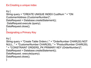 Ex:Creating a unique index
try {
String query = "CREATE UNIQUE INDEX CustNum " + "ON
CustomerAddress (CustomerNumber)";
DataRequest = Database.createStatement();
DataRequest.execute (query);
DataRequest.close();
}
Designating a Primary Key
try {
String query = "Create Table Orders ( " + "OrderNumber CHAR(30) NOT
NULL, " + "CustomerNumber CHAR(30), " + "ProductNumber CHAR(30),
" + "CONSTRAINT ORDERS_PK PRIMARY KEY (OrderNumber))";
DataRequest = Database.createStatement();
DataRequest. execute(query);
DataRequest.close();
}
 