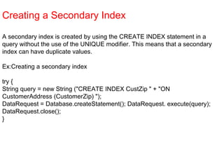 Creating a Secondary Index
A secondary index is created by using the CREATE INDEX statement in a
query without the use of the UNIQUE modifier. This means that a secondary
index can have duplicate values.
Ex:Creating a secondary index
try {
String query = new String ("CREATE INDEX CustZip " + "ON
CustomerAddress (CustomerZip) ");
DataRequest = Database.createStatement(); DataRequest. execute(query);
DataRequest.close();
}
 