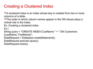 Creating a Clustered Index
A clustered index is an index whose key is created from two or more
columns of a table,
The order in which column names appear in the ON clause plays a
critical role in the index.
Ex: Creating a clustered index
try {
String query = "CREATE INDEX CustName " + " ON Customers
(LastName, FirstName)";
DataRequest = Database.createStatement();
DataRequest.execute (query);
DataRequest.close();
 