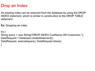 Drop an Index
An existing index can be removed from the database by using the DROP
INDEX statement, which is similar in construction to the DROP TABLE
statement
Ex: Dropping an index
try {
String query = new String("DROP INDEX CustName ON Customers ");
DataRequest = Database.createStatement();
DataRequest. execute(query); DataRequest.close();
}
 