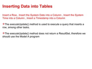Inserting Data into Tables
Insert a Row , Insert the System Date into a Column , Insert the System
Time into a Column , Insert a Timestamp into a Column
The executeUpdate() method is used to execute a query that inserts a
row, among other tasks.
The executeUpdate() method does not return a ResultSet, therefore we
should use the Model A program
 
