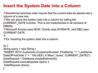 Insert the System Date into a Column
Sometimes business rules require that the current date be placed into a
column of a new row.
We can place the system date into a column by calling the
CURRENT_DATE function. This is not implemented in all versions of
DBMSs
Microsoft Access uses NOW. Oracle uses SYSDATE, and DB2 uses
CURRENT DATE .

Ex: Inserting the system date into a column
try {
String query = new String (
"INSERT INTO Customers (CustomerNumber ,FirstName, "+ " LastName,
DateOfFirstOrder )" + " VALUES ( 4,'Mary','Jones', CURRENT_DATE)");
DataRequest = Database.createStatement();
DataRequest.executeUpdate (query );
DataRequest.close();
}
 