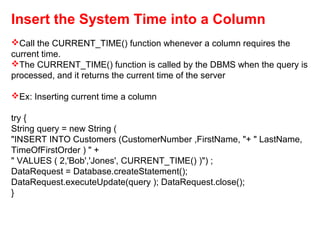 Insert the System Time into a Column
Call the CURRENT_TIME() function whenever a column requires the
current time.
The CURRENT_TIME() function is called by the DBMS when the query is
processed, and it returns the current time of the server
Ex: Inserting current time a column
try {
String query = new String (
"INSERT INTO Customers (CustomerNumber ,FirstName, "+ " LastName,
TimeOfFirstOrder ) " +
" VALUES ( 2,'Bob','Jones', CURRENT_TIME() )") ;
DataRequest = Database.createStatement();
DataRequest.executeUpdate(query ); DataRequest.close();
}
 