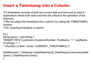 Insert a Timestamp into a Column
A timestamp consists of both the current date and time and is used in
applications where both date and time are critical to the operation of the
business.
We can place the timestamp into a column by calling the TIMESTAMP()
function
Ex: Inserting timestamp a column
try {
String query = new String (
"INSERT INTO Customers (CustomerNumber ,FirstName, "+ " LastName,
FirstOrder ) " +
" VALUES ( 2,'Bob','Jones', CURRENT_TIMESTAMP()) )";
DataRequest = Database.createStatement(); DataRequest.executeUpdate
(query ); DataRequest.close();
}
 