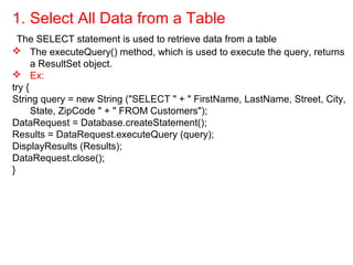 1. Select All Data from a Table
The SELECT statement is used to retrieve data from a table
 The executeQuery() method, which is used to execute the query, returns
a ResultSet object.
 Ex:
try {
String query = new String ("SELECT " + " FirstName, LastName, Street, City,
State, ZipCode " + " FROM Customers");
DataRequest = Database.createStatement();
Results = DataRequest.executeQuery (query);
DisplayResults (Results);
DataRequest.close();
}
 
