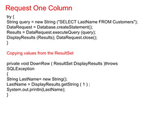 try {
String query = new String ("SELECT LastName FROM Customers");
DataRequest = Database.createStatement();
Results = DataRequest.executeQuery (query);
DisplayResults (Results); DataRequest.close();
}
Copying values from the ResultSet
private void DownRow ( ResultSet DisplayResults )throws
SQLException
{
String LastName= new String();
LastName = DisplayResults.getString ( 1 ) ;
System.out.println(LastName);
}
Request One Column
 
