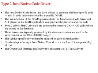 Type 2 Java/Native Code Driver
• The Java/Native Code driver uses Java classes to generate platform-specific code
— that is, code only understood by a specific DBMS.
• The manufacturer of the DBMS provides both the Java/Native Code driver and
API classes so the J2ME application can generate the platform-specific code
• Type 2 driver, JDBC API calls are converted into native C/C++ API calls, which
are unique to the database.
• These drivers are typically provided by the database vendors and used in the
same manner as the JDBC-ODBC Bridge.
• The vendor-specific driver must be installed on each client machine.
• Disadvantage of using a Java/ Native Code driver is the loss of some portability
of code.
• The Oracle Call Interface (OCI) driver is an example of a Type 2 driver.
 