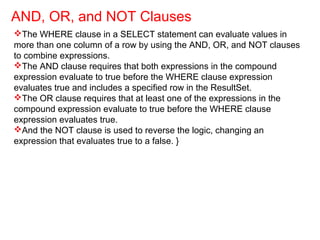 The WHERE clause in a SELECT statement can evaluate values in
more than one column of a row by using the AND, OR, and NOT clauses
to combine expressions.
The AND clause requires that both expressions in the compound
expression evaluate to true before the WHERE clause expression
evaluates true and includes a specified row in the ResultSet.
The OR clause requires that at least one of the expressions in the
compound expression evaluate to true before the WHERE clause
expression evaluates true.
And the NOT clause is used to reverse the logic, changing an
expression that evaluates true to a false. }
AND, OR, and NOT Clauses
 