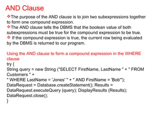 The purpose of the AND clause is to join two subexpressions together
to form one compound expression.
The AND clause tells the DBMS that the boolean value of both
subexpressions must be true for the compound expression to be true.
 If the compound expression is true, the current row being evaluated
by the DBMS is returned to our program.
Using the AND clause to form a compound expression in the WHERE
clause
try {
String query = new String ("SELECT FirstName, LastName " + " FROM
Customers " +
" WHERE LastName = 'Jones' " + " AND FirstName = 'Bob'");
DataRequest = Database.createStatement(); Results =
DataRequest.executeQuery (query); DisplayResults (Results);
DataRequest.close();
}
AND Clause
 