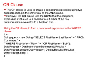 The OR clause is used to create a compound expression using two
subexpressions in the same way as the AND clause.
However, the OR clause tells the DBMS that the compound
expression evaluates to a boolean true if either of the two
subexpressions evaluates to a boolean true. .
Using the OR clause to form a compound expression in the WHERE
clause
try {
String query = new String ("SELECT FirstName, LastName " + " FROM
Customers " +
" WHERE FirstName = 'Mary' " + " OR FirstName = 'Bob'");
DataRequest = Database.createStatement(); Results =
DataRequest.executeQuery (query); DisplayResults (Results);
DataRequest.close();
}
OR Clause
 