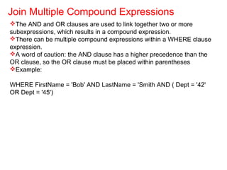 The AND and OR clauses are used to link together two or more
subexpressions, which results in a compound expression.
There can be multiple compound expressions within a WHERE clause
expression.
A word of caution: the AND clause has a higher precedence than the
OR clause, so the OR clause must be placed within parentheses
Example:
WHERE FirstName = 'Bob' AND LastName = 'Smith AND ( Dept = '42'
OR Dept = '45')
Join Multiple Compound Expressions
 