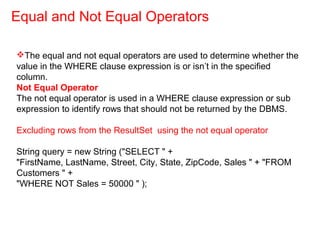 The equal and not equal operators are used to determine whether the
value in the WHERE clause expression is or isn’t in the specified
column.
Not Equal Operator
The not equal operator is used in a WHERE clause expression or sub
expression to identify rows that should not be returned by the DBMS.
Excluding rows from the ResultSet using the not equal operator
String query = new String ("SELECT " +
"FirstName, LastName, Street, City, State, ZipCode, Sales " + "FROM
Customers " +
"WHERE NOT Sales = 50000 " );
Equal and Not Equal Operators
 