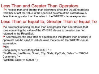The less than and greater than operators direct the DBMS to assess
whether or not the value in the specified column of the current row is
less than or greater than the value in the WHERE clause expression
Less Than and Greater Than Operators
Less Than or Equal to, Greater Than or Equal To
A drawback of using the less than and greater than operators is that
rows containing the value of the WHERE clause expression are not
returned in the ResultSet.
 Alternatively, the less than or equal to and the greater than or equal to
operators can be used to include rows that contain the WHERE clause
expression.
Ex:
String query = new String ("SELECT " +
"FirstName, LastName, Street, City, State, ZipCode, Sales " + "FROM
Customers " +
"WHERE Sales <= 50000 " );
 