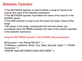 The BETWEEN operator is used to define a range of values to be
used as the value of the selection expression.
The BETWEEN operator must follow the name of the column in the
WHERE clause.
The AND operator is used to join the lower and upper values of the
range
All values in the range, including the first and last values, are
considered when the DBMS evaluates the value of the column specified
in the selection expression.
Using the BETWEEN operator in the WHERE clause expression
String query = new String("SELECT " +
"FirstName, LastName, Street, City, State, ZipCode, Sales " + "FROM
Customers " +
"WHERE Sales BETWEEN 20000 AND 39999 " );
Between Operator
 