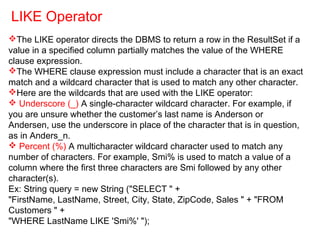 The LIKE operator directs the DBMS to return a row in the ResultSet if a
value in a specified column partially matches the value of the WHERE
clause expression.
The WHERE clause expression must include a character that is an exact
match and a wildcard character that is used to match any other character.
Here are the wildcards that are used with the LIKE operator:
 Underscore (_) A single-character wildcard character. For example, if
you are unsure whether the customer’s last name is Anderson or
Andersen, use the underscore in place of the character that is in question,
as in Anders_n.
 Percent (%) A multicharacter wildcard character used to match any
number of characters. For example, Smi% is used to match a value of a
column where the first three characters are Smi followed by any other
character(s).
Ex: String query = new String ("SELECT " +
"FirstName, LastName, Street, City, State, ZipCode, Sales " + "FROM
Customers " +
"WHERE LastName LIKE 'Smi%' ");
LIKE Operator
 