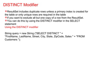 ResultSet includes duplicate rows unless a primary index is created for
the table or only unique rows are required in the table
If you want to exclude all but one copy of a row from the ResultSet.
You can do this by using the DISTINCT modifier in the SELECT
statement
Using the DISTINCT modifier
String query = new String ("SELECT DISTINCT " +
"FirstName, LastName, Street, City, State, ZipCode, Sales " + "FROM
Customers ");
DISTINCT Modifier
 
